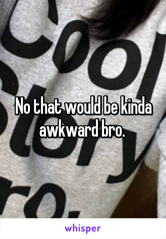 No that would be kinda awkward bro. 