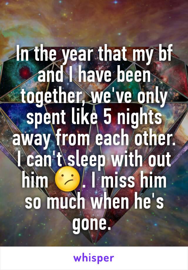 In the year that my bf and I have been together, we've only spent like 5 nights away from each other. I can't sleep with out him 😕. I miss him so much when he's gone. 