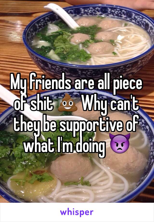 My friends are all piece of shit 💩 Why can't they be supportive of what I'm doing 👿
