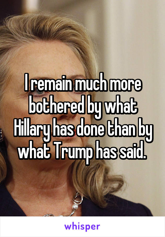 I remain much more bothered by what Hillary has done than by what Trump has said. 