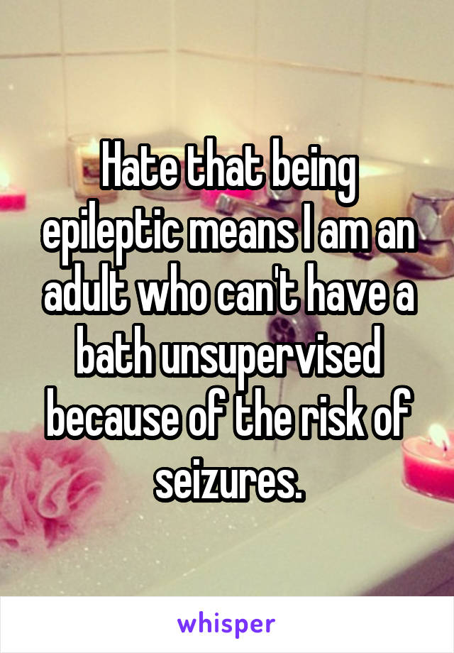 Hate that being epileptic means I am an adult who can't have a bath unsupervised because of the risk of seizures.