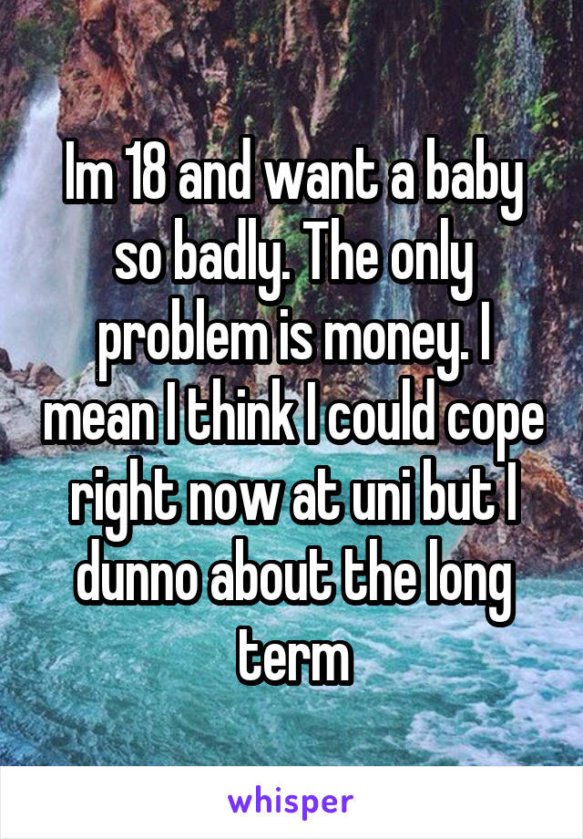 Im 18 and want a baby so badly. The only problem is money. I mean I think I could cope right now at uni but I dunno about the long term