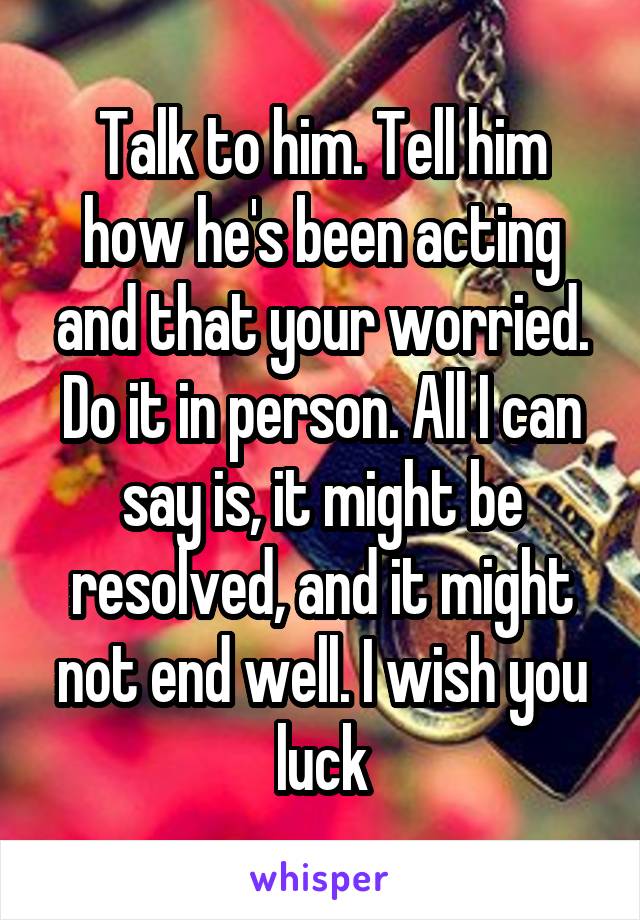 Talk to him. Tell him how he's been acting and that your worried. Do it in person. All I can say is, it might be resolved, and it might not end well. I wish you luck