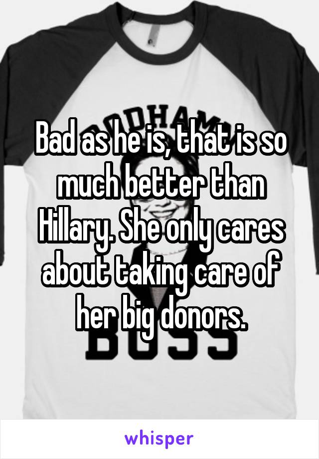 Bad as he is, that is so much better than Hillary. She only cares about taking care of her big donors.