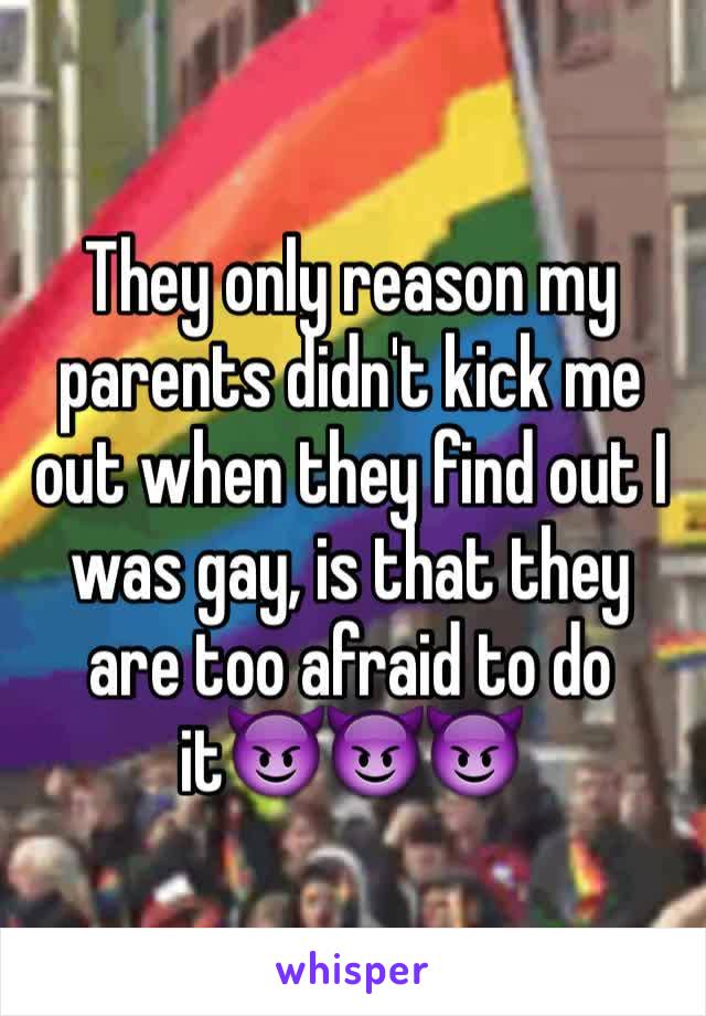 They only reason my parents didn't kick me out when they find out I was gay, is that they are too afraid to do it😈😈😈