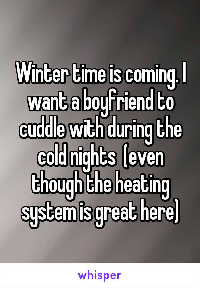 Winter time is coming. I want a boyfriend to cuddle with during the cold nights  (even though the heating system is great here)