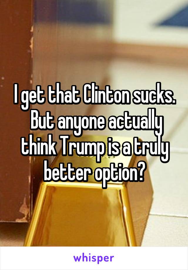 I get that Clinton sucks.  But anyone actually think Trump is a truly better option?