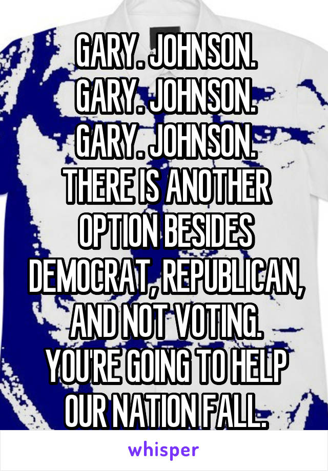 GARY. JOHNSON.
GARY. JOHNSON.
GARY. JOHNSON.
THERE IS ANOTHER OPTION BESIDES DEMOCRAT, REPUBLICAN, AND NOT VOTING.
YOU'RE GOING TO HELP OUR NATION FALL.