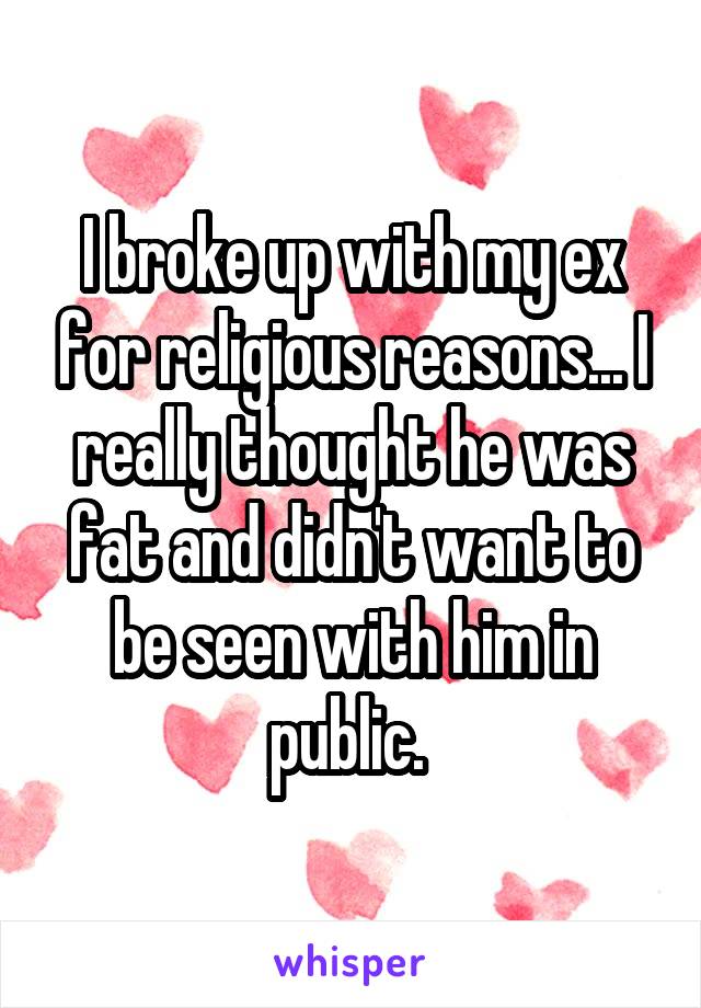 I broke up with my ex for religious reasons... I really thought he was fat and didn't want to be seen with him in public. 