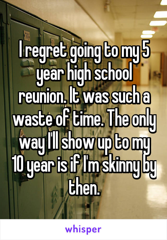 I regret going to my 5 year high school reunion. It was such a waste of time. The only way I'll show up to my 10 year is if I'm skinny by then.