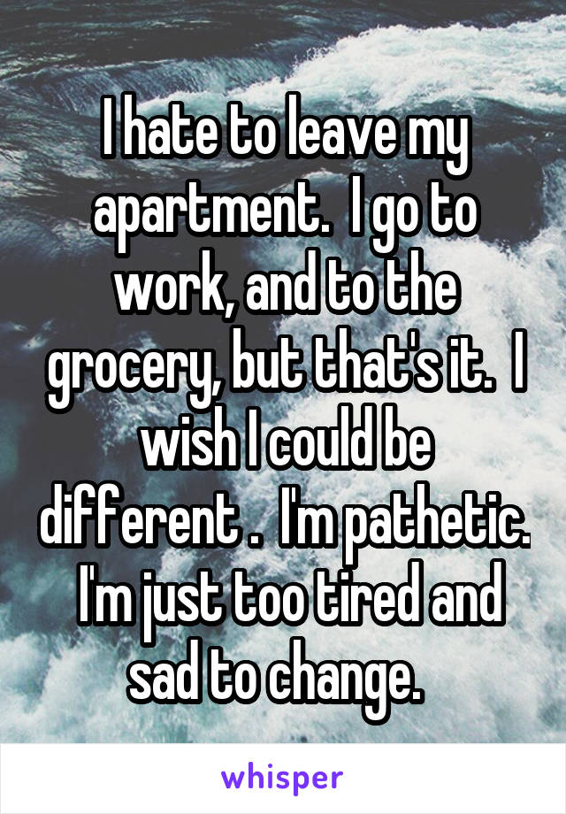 I hate to leave my apartment.  I go to work, and to the grocery, but that's it.  I wish I could be different .  I'm pathetic.  I'm just too tired and sad to change.  