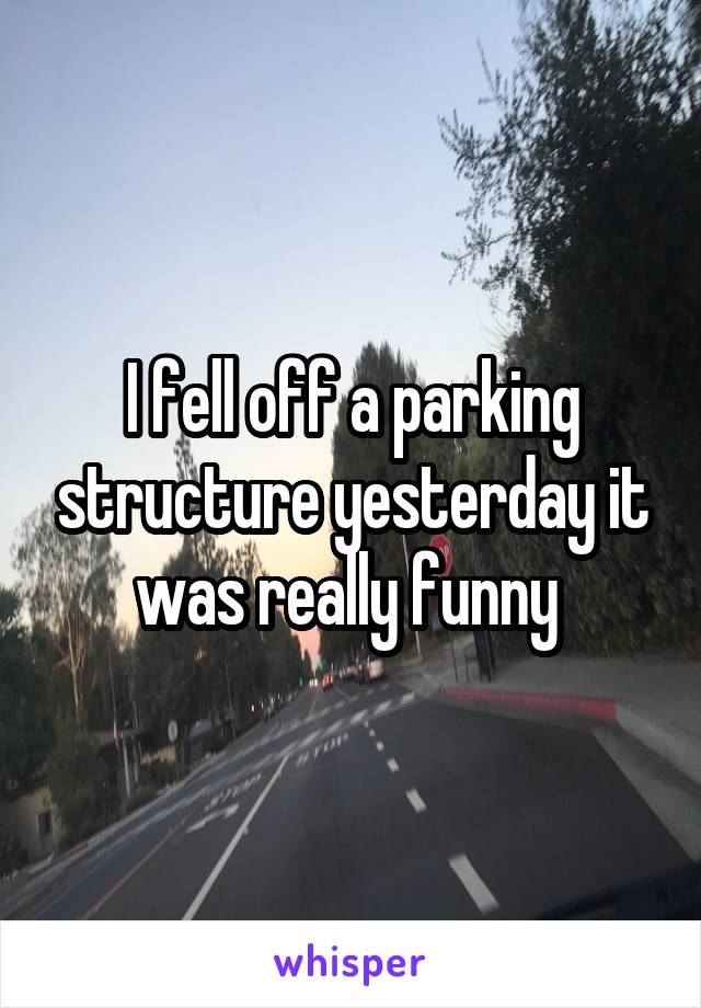 I fell off a parking structure yesterday it was really funny 