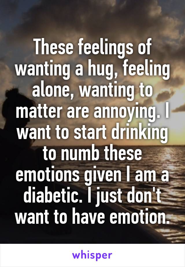 These feelings of wanting a hug, feeling alone, wanting to matter are annoying. I want to start drinking to numb these emotions given I am a diabetic. I just don't want to have emotion.