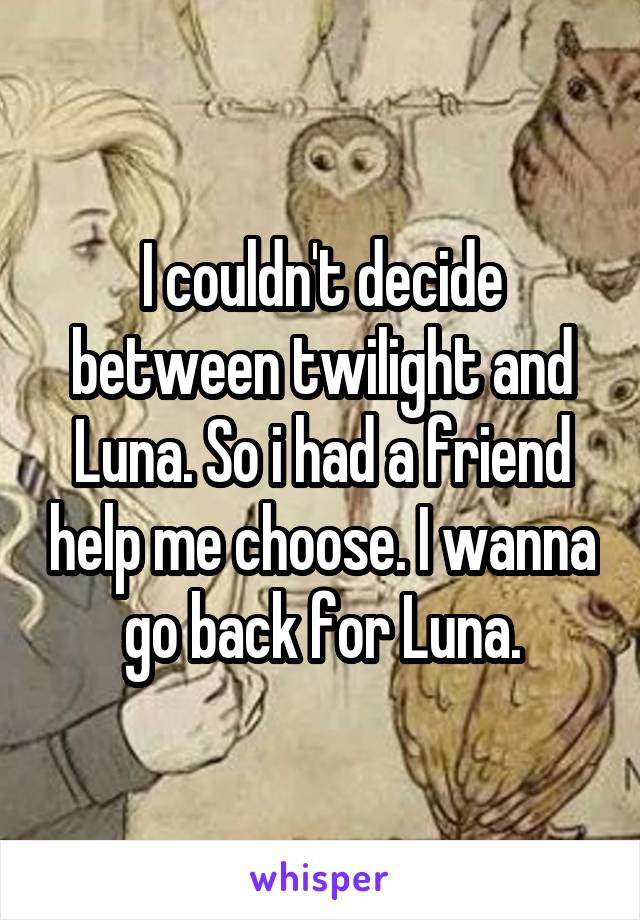 I couldn't decide between twilight and Luna. So i had a friend help me choose. I wanna go back for Luna.