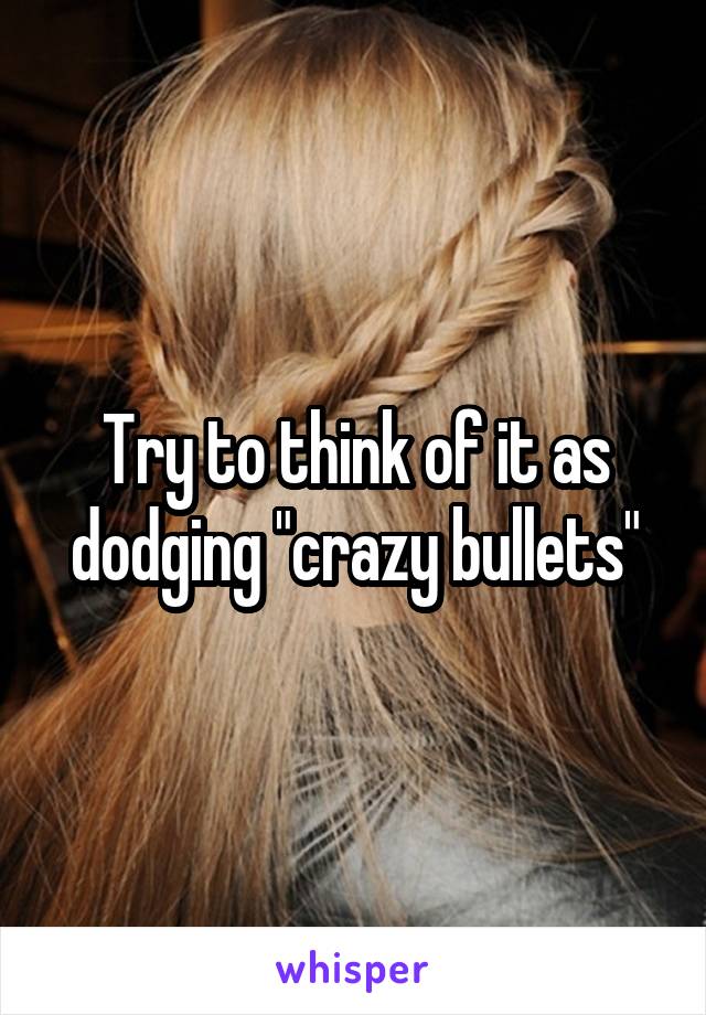 Try to think of it as dodging "crazy bullets"