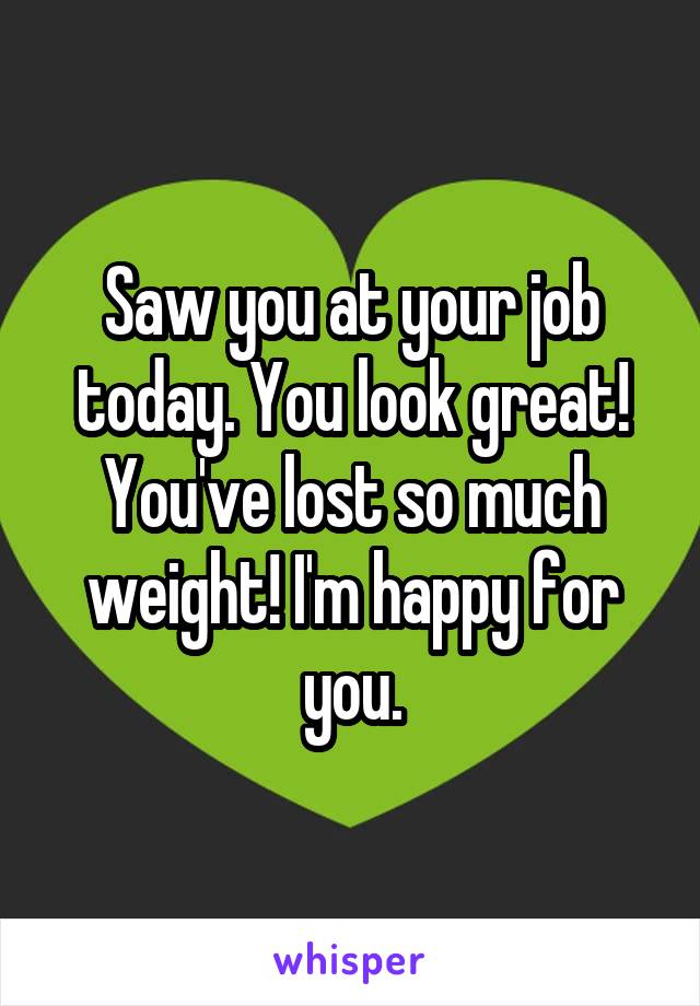 Saw you at your job today. You look great! You've lost so much weight! I'm happy for you.