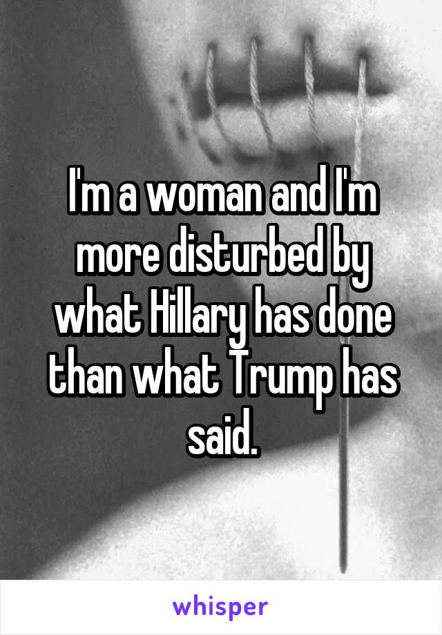 I'm a woman and I'm more disturbed by what Hillary has done than what Trump has said.