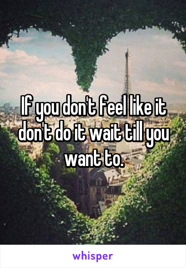 If you don't feel like it don't do it wait till you want to.