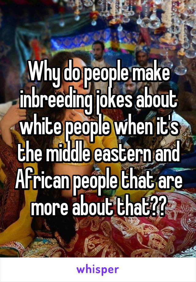 Why do people make inbreeding jokes about white people when it's the middle eastern and African people that are more about that??