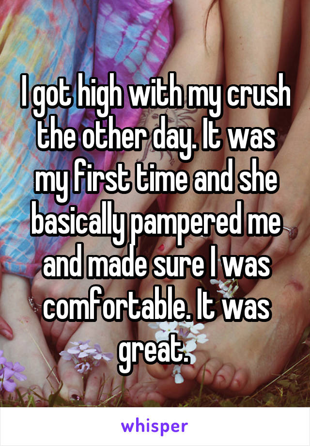 I got high with my crush the other day. It was my first time and she basically pampered me and made sure I was comfortable. It was great. 