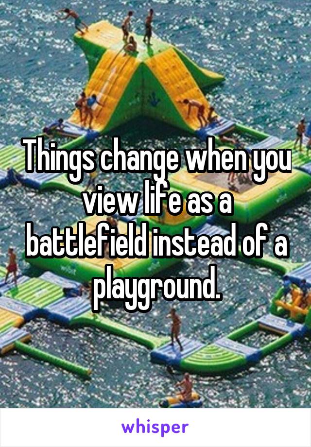 Things change when you view life as a battlefield instead of a playground.