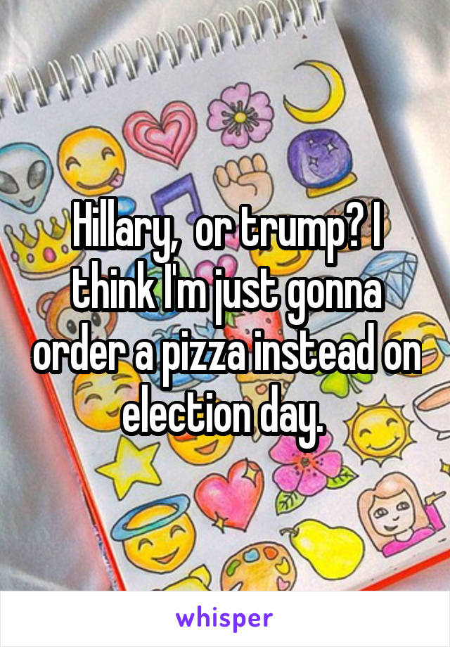 Hillary,  or trump? I think I'm just gonna order a pizza instead on election day. 