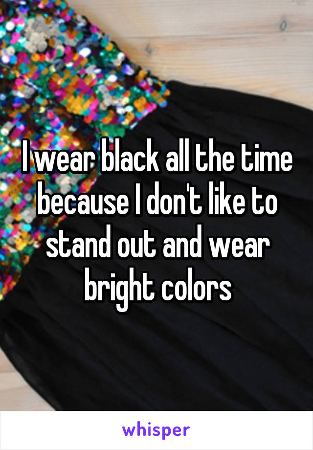 I wear black all the time because I don't like to stand out and wear bright colors