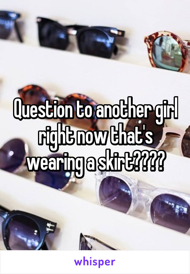Question to another girl right now that's wearing a skirt????
