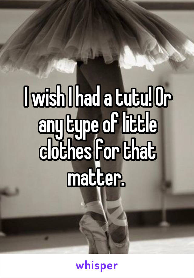 I wish I had a tutu! Or any type of little clothes for that matter. 