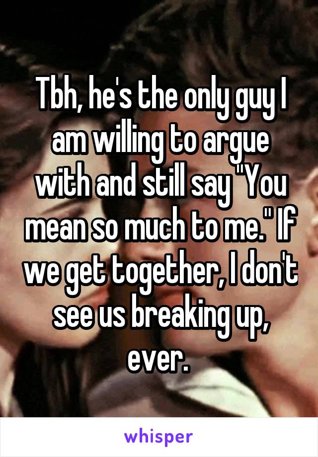 Tbh, he's the only guy I am willing to argue with and still say "You mean so much to me." If we get together, I don't see us breaking up, ever. 