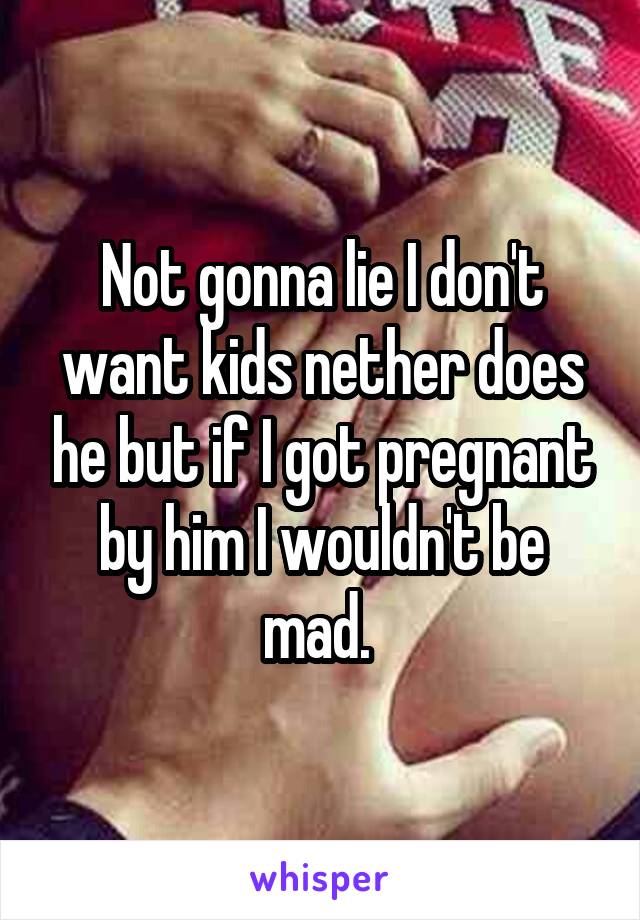 Not gonna lie I don't want kids nether does he but if I got pregnant by him I wouldn't be mad. 