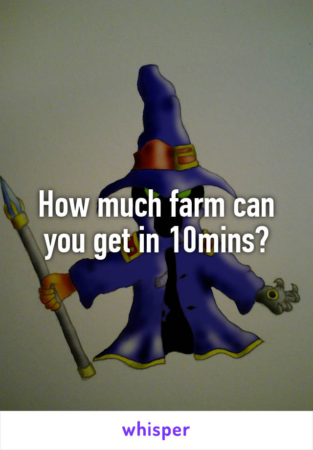 How much farm can you get in 10mins?