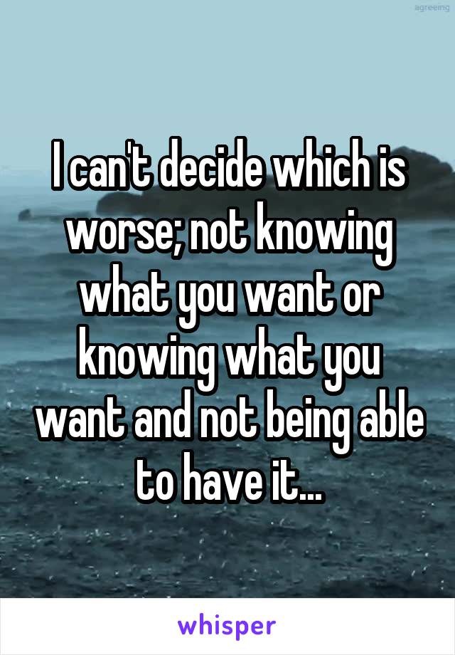 I can't decide which is worse; not knowing what you want or knowing what you want and not being able to have it...