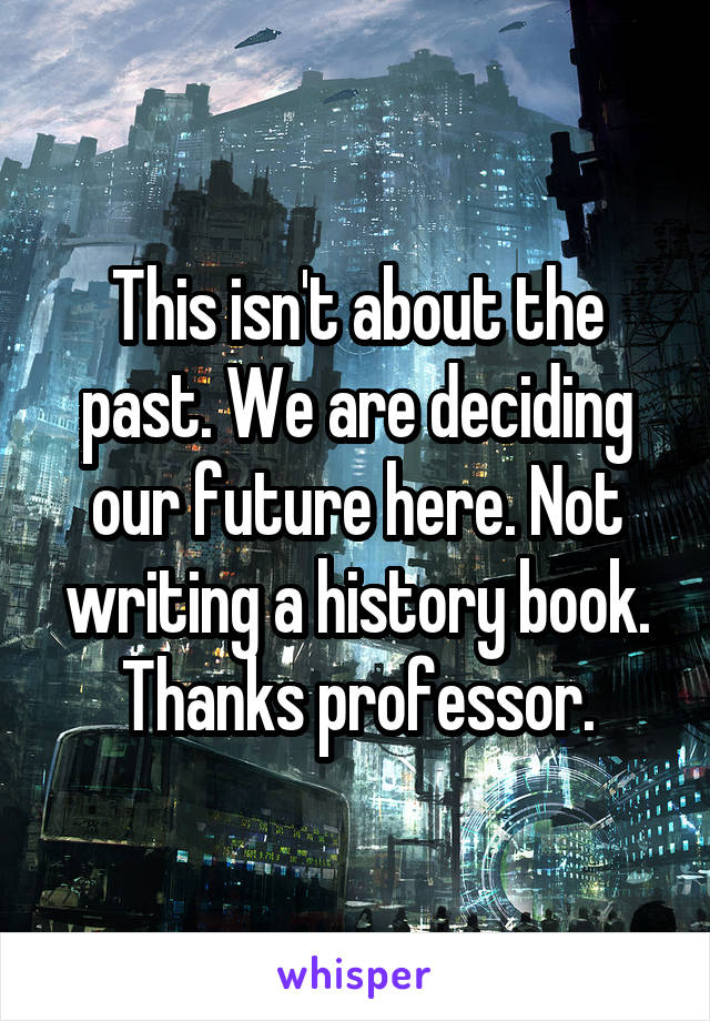 This isn't about the past. We are deciding our future here. Not writing a history book. Thanks professor.