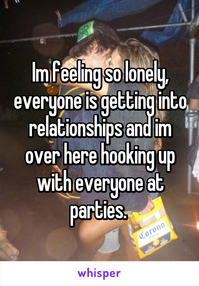 Im feeling so lonely, everyone is getting into relationships and im over here hooking up with everyone at parties. 