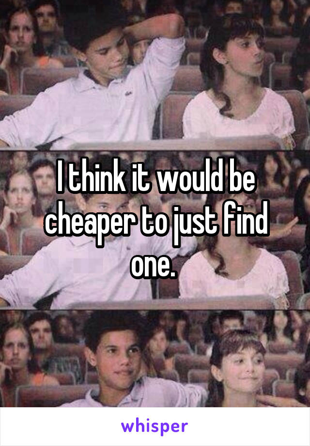 I think it would be cheaper to just find one. 