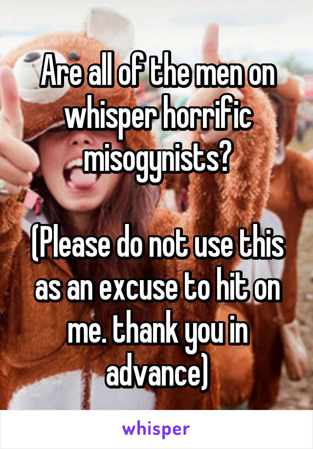 Are all of the men on whisper horrific misogynists?

(Please do not use this as an excuse to hit on me. thank you in advance)