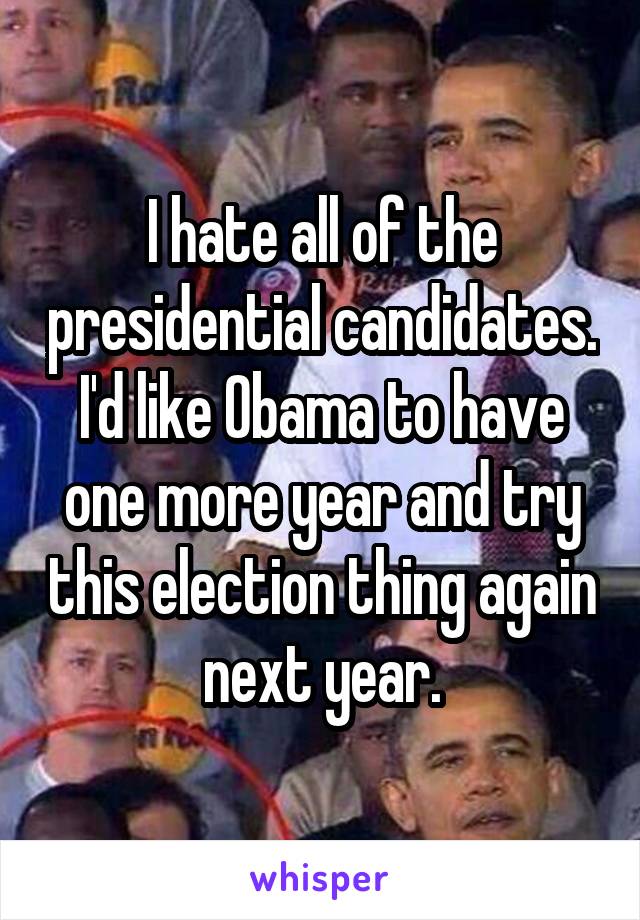 I hate all of the presidential candidates. I'd like Obama to have one more year and try this election thing again next year.