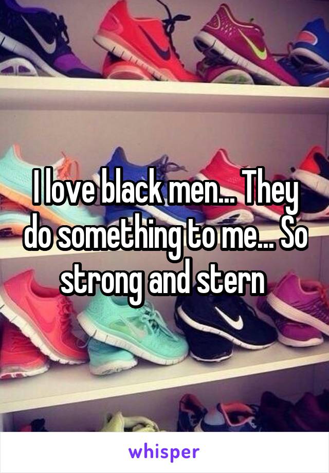 I love black men... They do something to me... So strong and stern 