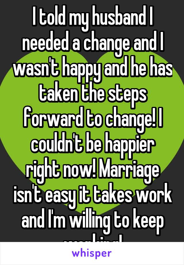 I told my husband I needed a change and I wasn't happy and he has taken the steps forward to change! I couldn't be happier right now! Marriage isn't easy it takes work and I'm willing to keep working!