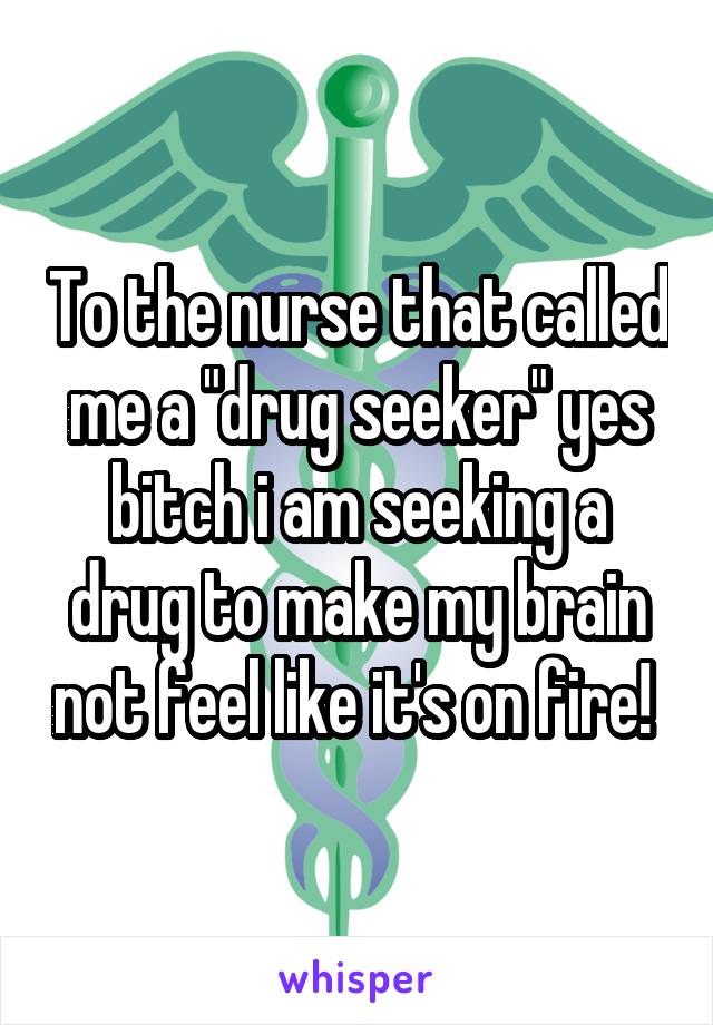 To the nurse that called me a "drug seeker" yes bitch i am seeking a drug to make my brain not feel like it's on fire! 