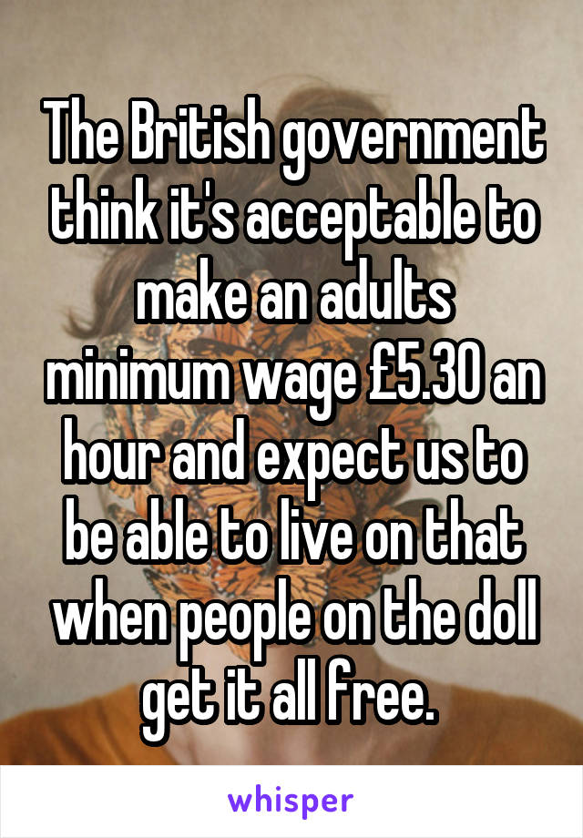 The British government think it's acceptable to make an adults minimum wage £5.30 an hour and expect us to be able to live on that when people on the doll get it all free. 
