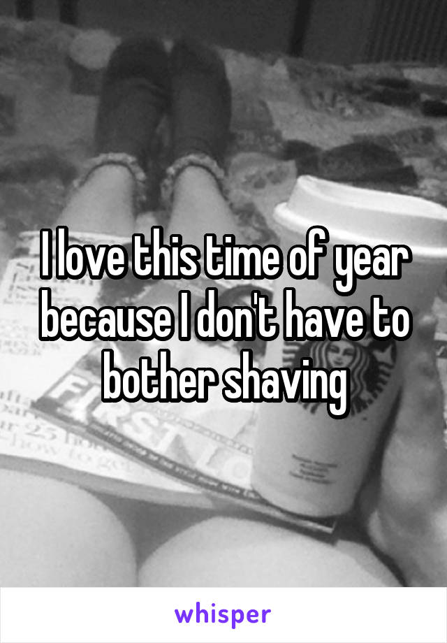 I love this time of year because I don't have to bother shaving