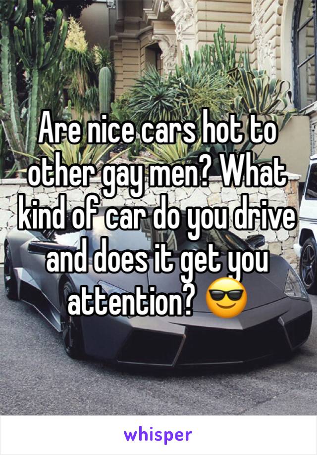 Are nice cars hot to other gay men? What kind of car do you drive and does it get you attention? 😎