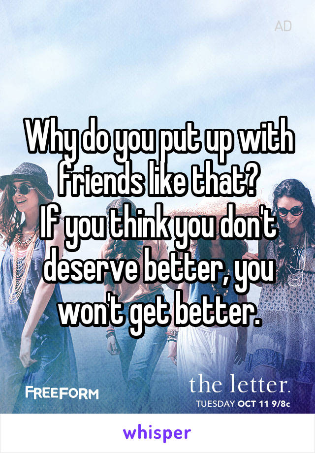 Why do you put up with friends like that?
If you think you don't deserve better, you won't get better.