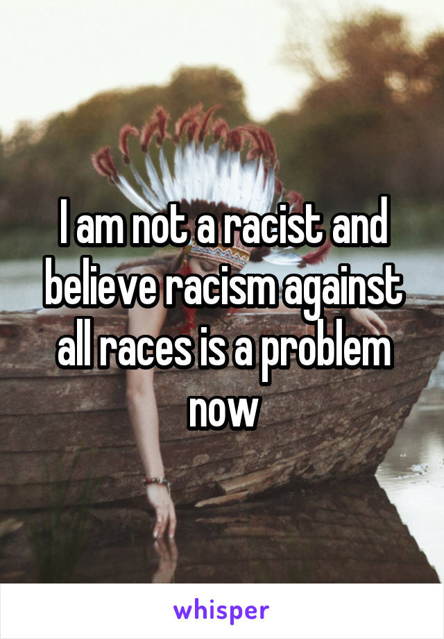 I am not a racist and believe racism against all races is a problem now