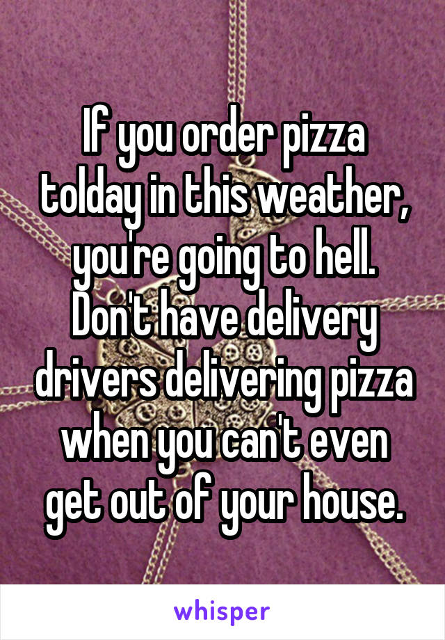 If you order pizza tolday in this weather, you're going to hell. Don't have delivery drivers delivering pizza when you can't even get out of your house.