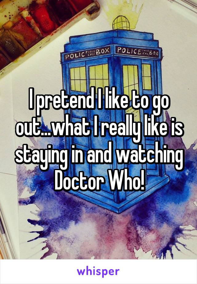 I pretend I like to go out...what I really like is staying in and watching Doctor Who!