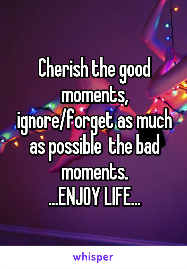 Cherish the good moments, ignore/forget as much as possible  the bad moments.
...ENJOY LIFE...