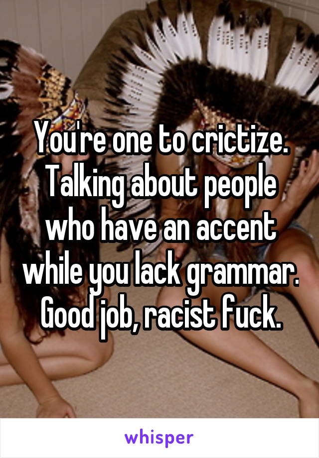 You're one to crictize. Talking about people who have an accent while you lack grammar. Good job, racist fuck.